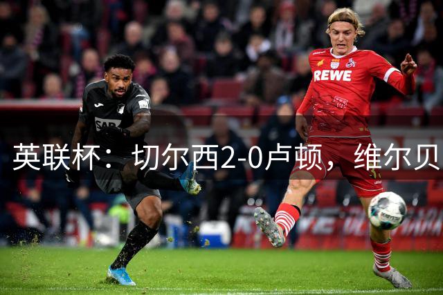 英联杯：切尔西2-0卢顿，维尔贝克破门，奥多芬乌龙